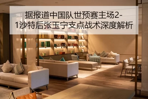 据报道中国队世预赛主场2-1沙特后张玉宁支点战术深度解析